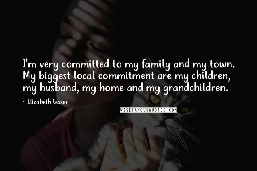 Elizabeth Lesser Quotes: I'm very committed to my family and my town. My biggest local commitment are my children, my husband, my home and my grandchildren.
