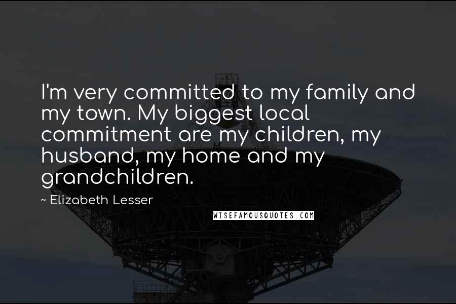 Elizabeth Lesser Quotes: I'm very committed to my family and my town. My biggest local commitment are my children, my husband, my home and my grandchildren.