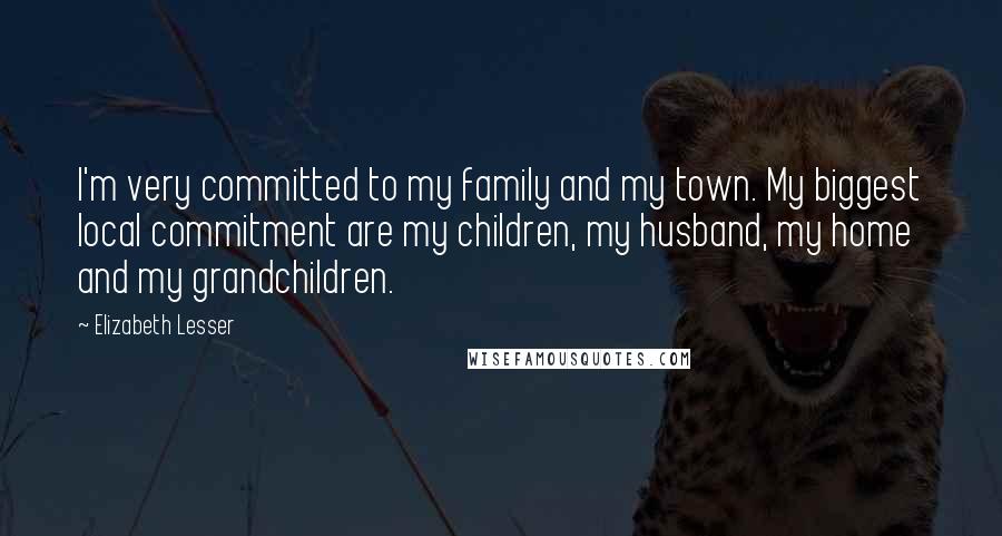 Elizabeth Lesser Quotes: I'm very committed to my family and my town. My biggest local commitment are my children, my husband, my home and my grandchildren.