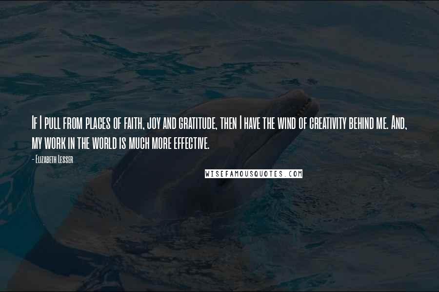 Elizabeth Lesser Quotes: If I pull from places of faith, joy and gratitude, then I have the wind of creativity behind me. And, my work in the world is much more effective.