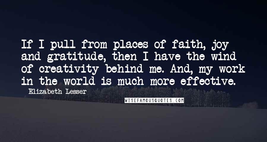 Elizabeth Lesser Quotes: If I pull from places of faith, joy and gratitude, then I have the wind of creativity behind me. And, my work in the world is much more effective.