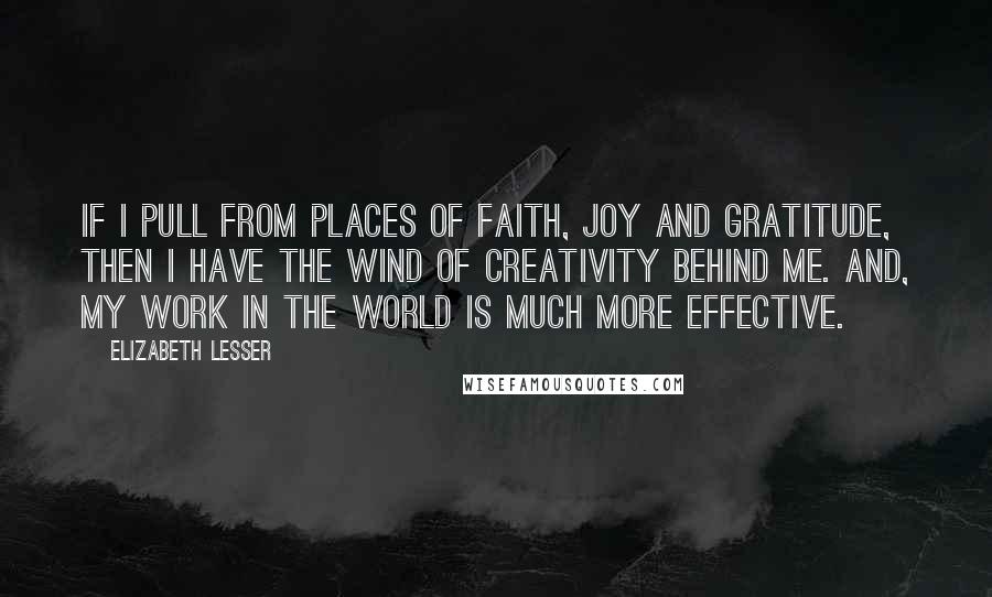 Elizabeth Lesser Quotes: If I pull from places of faith, joy and gratitude, then I have the wind of creativity behind me. And, my work in the world is much more effective.