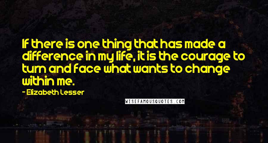 Elizabeth Lesser Quotes: If there is one thing that has made a difference in my life, it is the courage to turn and face what wants to change within me.