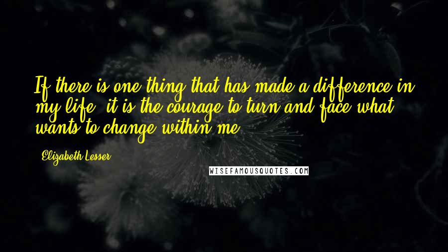 Elizabeth Lesser Quotes: If there is one thing that has made a difference in my life, it is the courage to turn and face what wants to change within me.