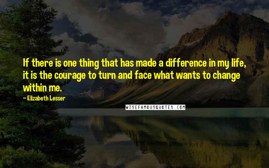 Elizabeth Lesser Quotes: If there is one thing that has made a difference in my life, it is the courage to turn and face what wants to change within me.