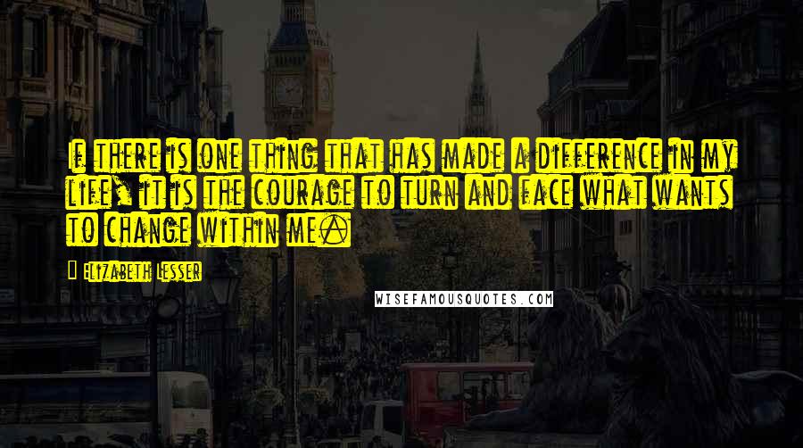 Elizabeth Lesser Quotes: If there is one thing that has made a difference in my life, it is the courage to turn and face what wants to change within me.