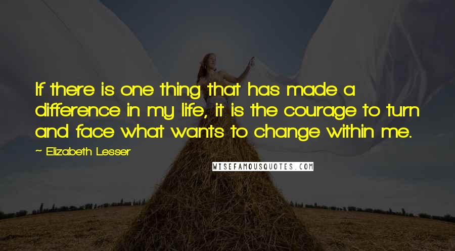 Elizabeth Lesser Quotes: If there is one thing that has made a difference in my life, it is the courage to turn and face what wants to change within me.