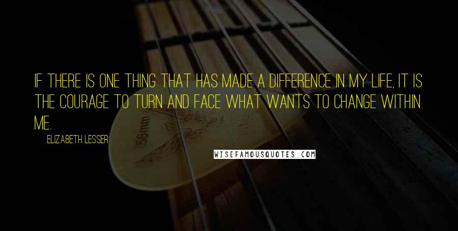 Elizabeth Lesser Quotes: If there is one thing that has made a difference in my life, it is the courage to turn and face what wants to change within me.