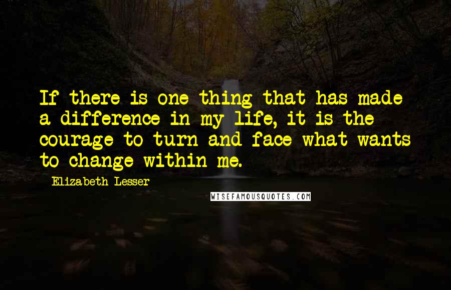 Elizabeth Lesser Quotes: If there is one thing that has made a difference in my life, it is the courage to turn and face what wants to change within me.