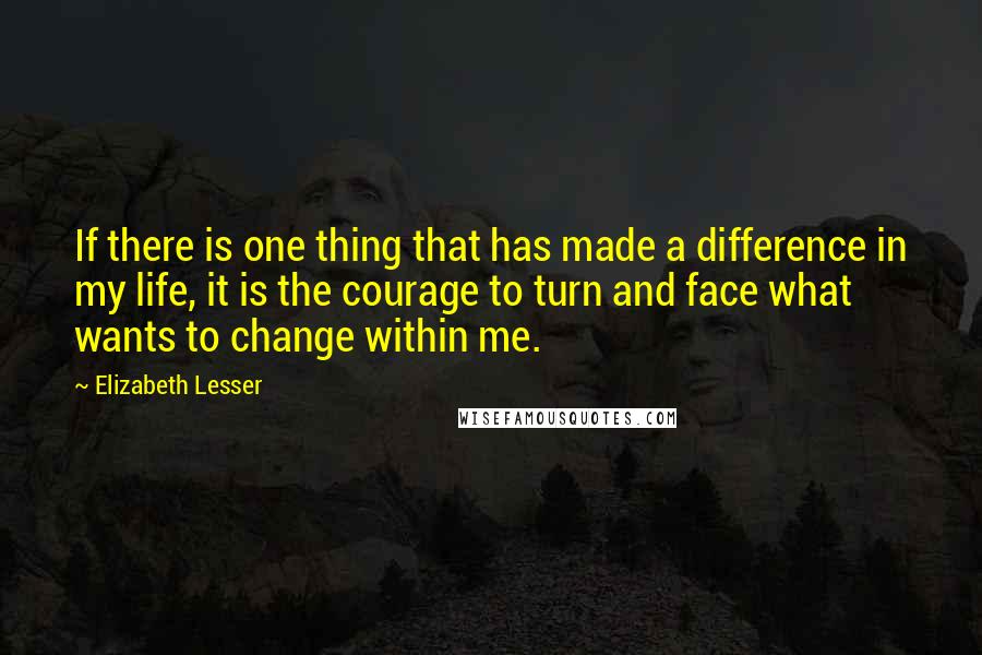 Elizabeth Lesser Quotes: If there is one thing that has made a difference in my life, it is the courage to turn and face what wants to change within me.