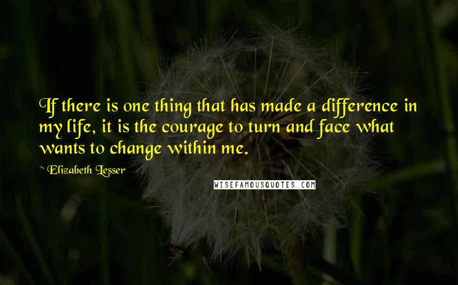 Elizabeth Lesser Quotes: If there is one thing that has made a difference in my life, it is the courage to turn and face what wants to change within me.