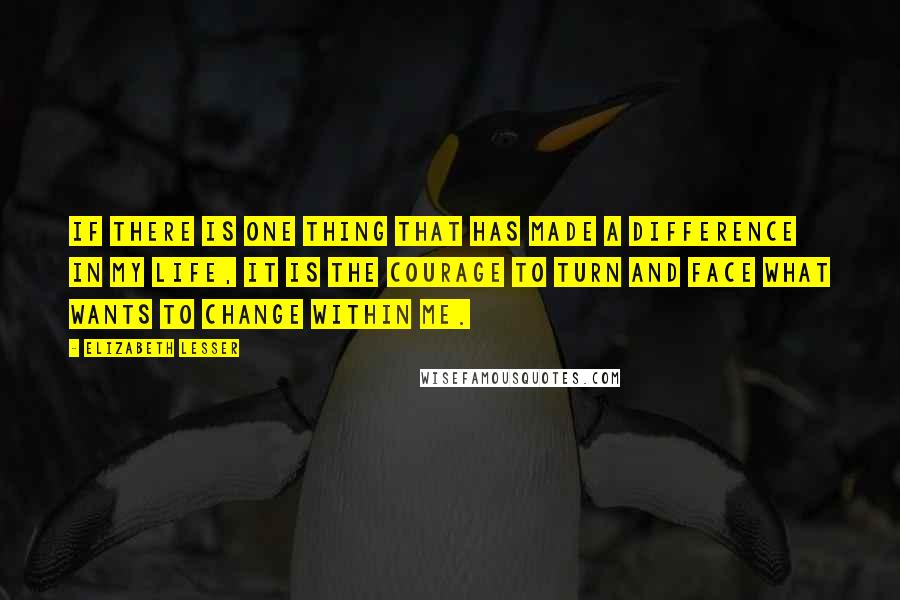 Elizabeth Lesser Quotes: If there is one thing that has made a difference in my life, it is the courage to turn and face what wants to change within me.