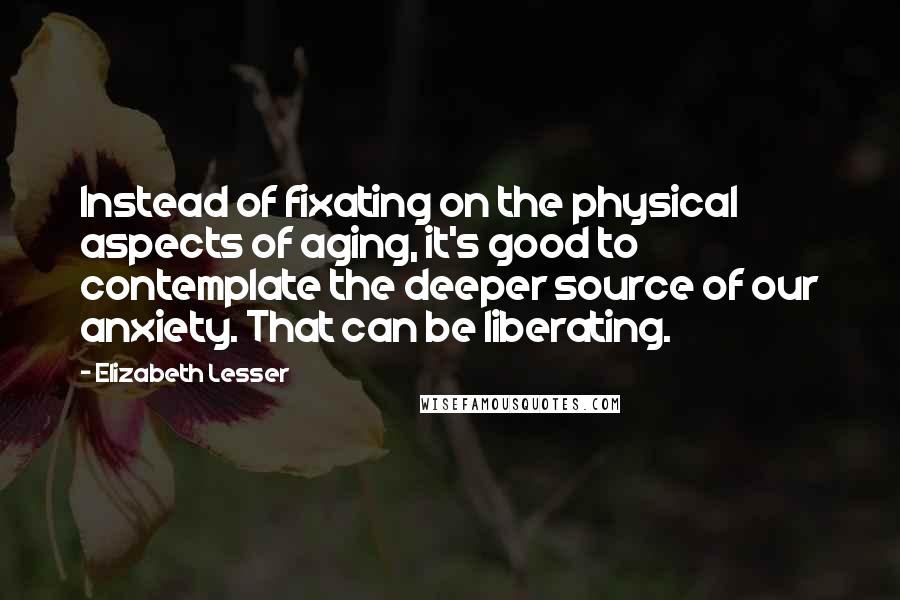 Elizabeth Lesser Quotes: Instead of fixating on the physical aspects of aging, it's good to contemplate the deeper source of our anxiety. That can be liberating.