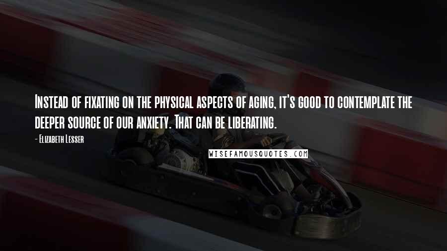 Elizabeth Lesser Quotes: Instead of fixating on the physical aspects of aging, it's good to contemplate the deeper source of our anxiety. That can be liberating.