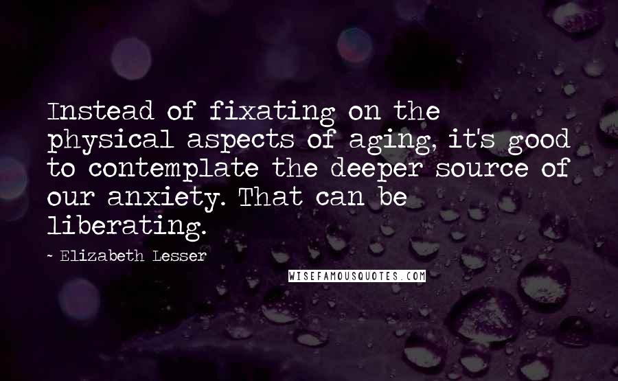 Elizabeth Lesser Quotes: Instead of fixating on the physical aspects of aging, it's good to contemplate the deeper source of our anxiety. That can be liberating.