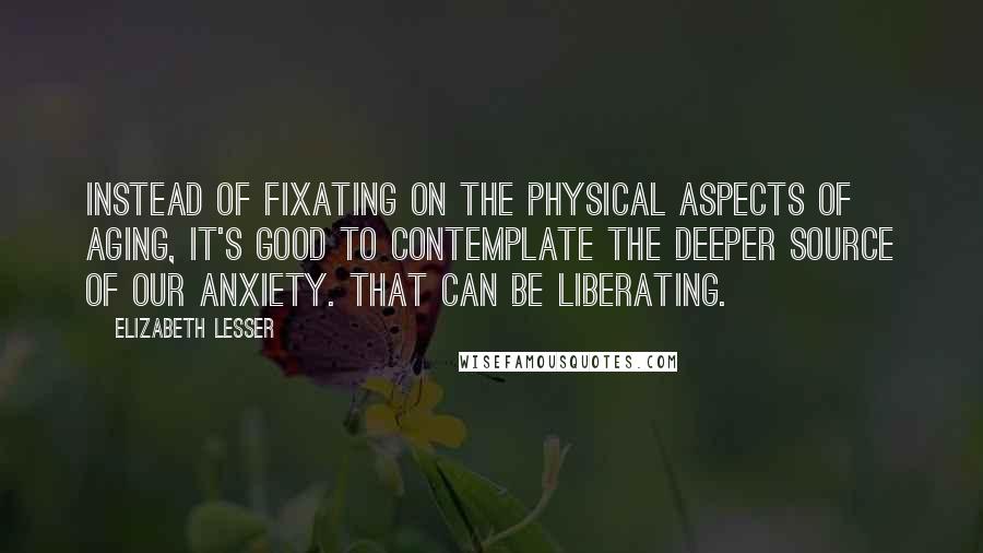 Elizabeth Lesser Quotes: Instead of fixating on the physical aspects of aging, it's good to contemplate the deeper source of our anxiety. That can be liberating.