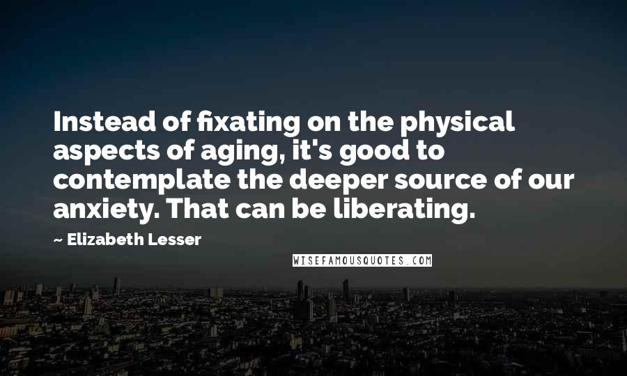 Elizabeth Lesser Quotes: Instead of fixating on the physical aspects of aging, it's good to contemplate the deeper source of our anxiety. That can be liberating.