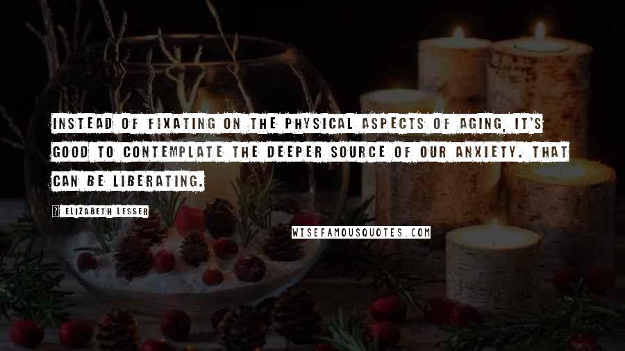 Elizabeth Lesser Quotes: Instead of fixating on the physical aspects of aging, it's good to contemplate the deeper source of our anxiety. That can be liberating.