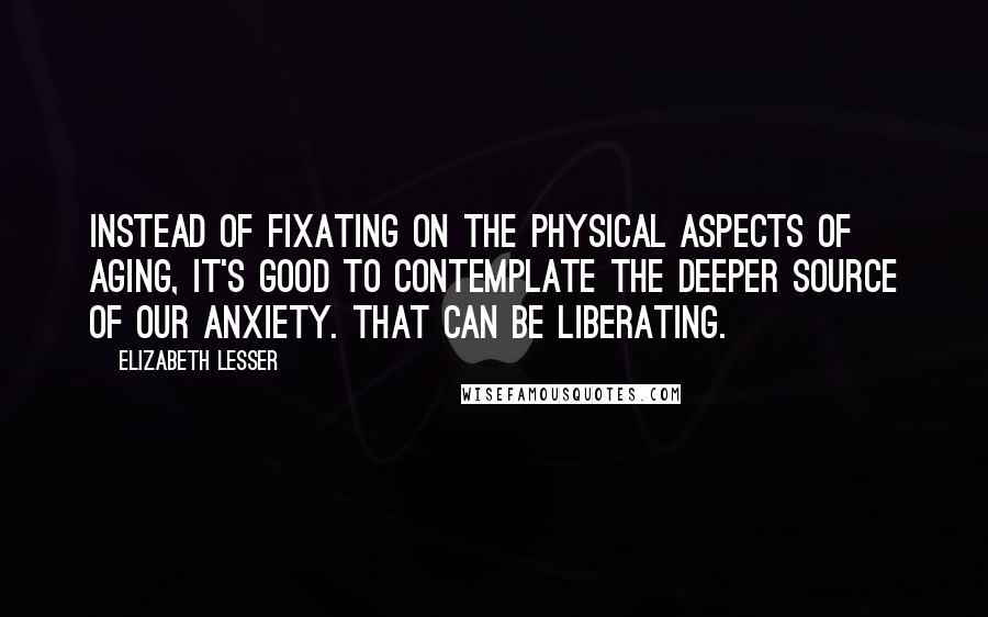 Elizabeth Lesser Quotes: Instead of fixating on the physical aspects of aging, it's good to contemplate the deeper source of our anxiety. That can be liberating.