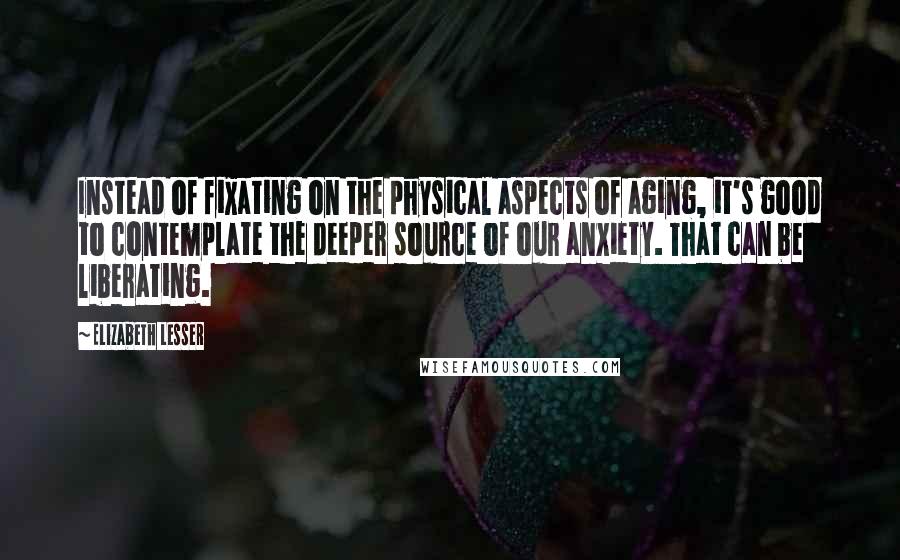 Elizabeth Lesser Quotes: Instead of fixating on the physical aspects of aging, it's good to contemplate the deeper source of our anxiety. That can be liberating.