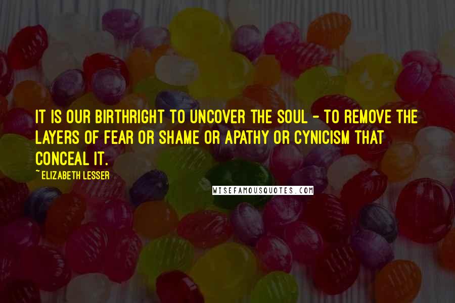 Elizabeth Lesser Quotes: It is our birthright to uncover the soul - to remove the layers of fear or shame or apathy or cynicism that conceal it.