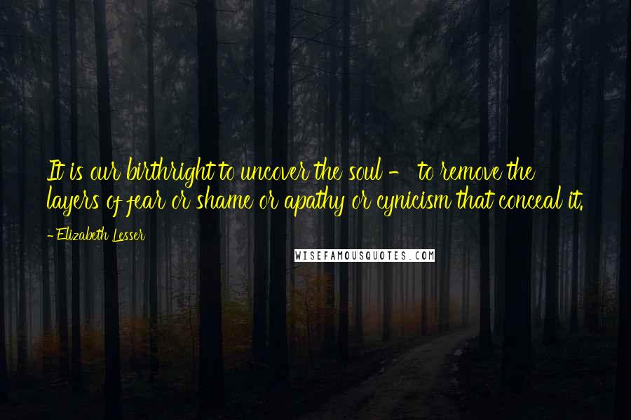 Elizabeth Lesser Quotes: It is our birthright to uncover the soul - to remove the layers of fear or shame or apathy or cynicism that conceal it.