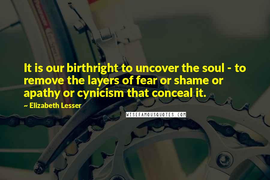 Elizabeth Lesser Quotes: It is our birthright to uncover the soul - to remove the layers of fear or shame or apathy or cynicism that conceal it.