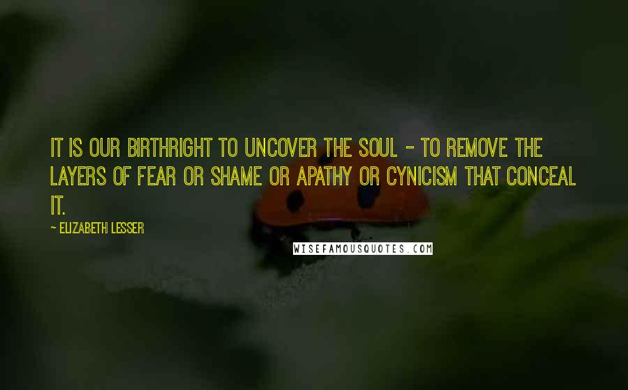 Elizabeth Lesser Quotes: It is our birthright to uncover the soul - to remove the layers of fear or shame or apathy or cynicism that conceal it.