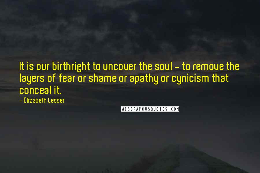 Elizabeth Lesser Quotes: It is our birthright to uncover the soul - to remove the layers of fear or shame or apathy or cynicism that conceal it.