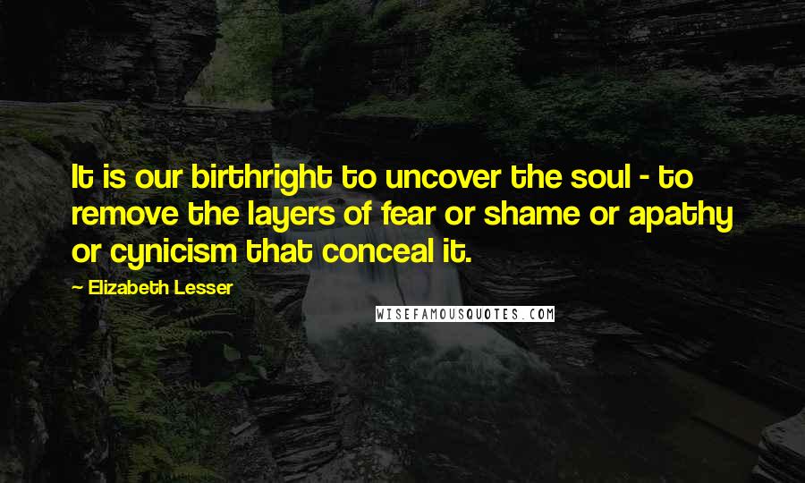 Elizabeth Lesser Quotes: It is our birthright to uncover the soul - to remove the layers of fear or shame or apathy or cynicism that conceal it.