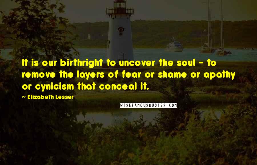 Elizabeth Lesser Quotes: It is our birthright to uncover the soul - to remove the layers of fear or shame or apathy or cynicism that conceal it.