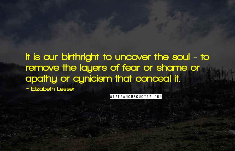 Elizabeth Lesser Quotes: It is our birthright to uncover the soul - to remove the layers of fear or shame or apathy or cynicism that conceal it.