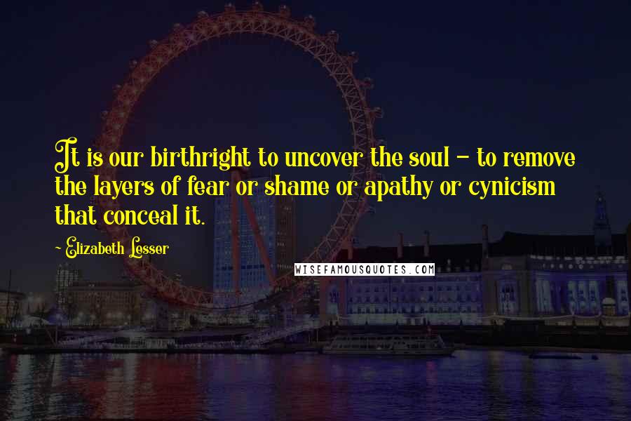 Elizabeth Lesser Quotes: It is our birthright to uncover the soul - to remove the layers of fear or shame or apathy or cynicism that conceal it.