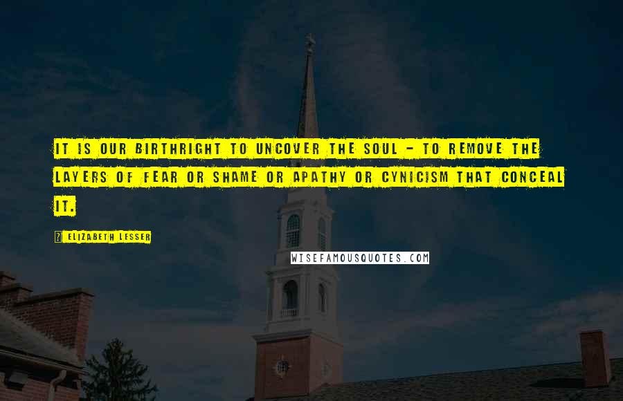 Elizabeth Lesser Quotes: It is our birthright to uncover the soul - to remove the layers of fear or shame or apathy or cynicism that conceal it.