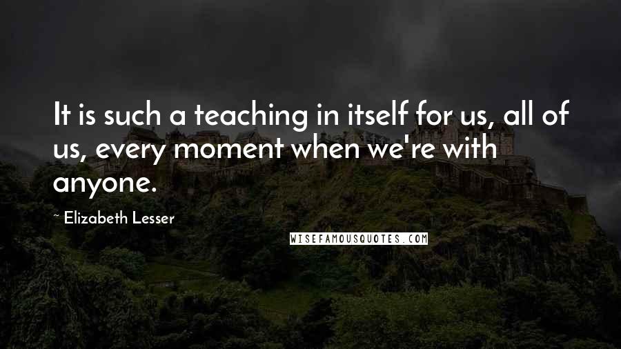 Elizabeth Lesser Quotes: It is such a teaching in itself for us, all of us, every moment when we're with anyone.