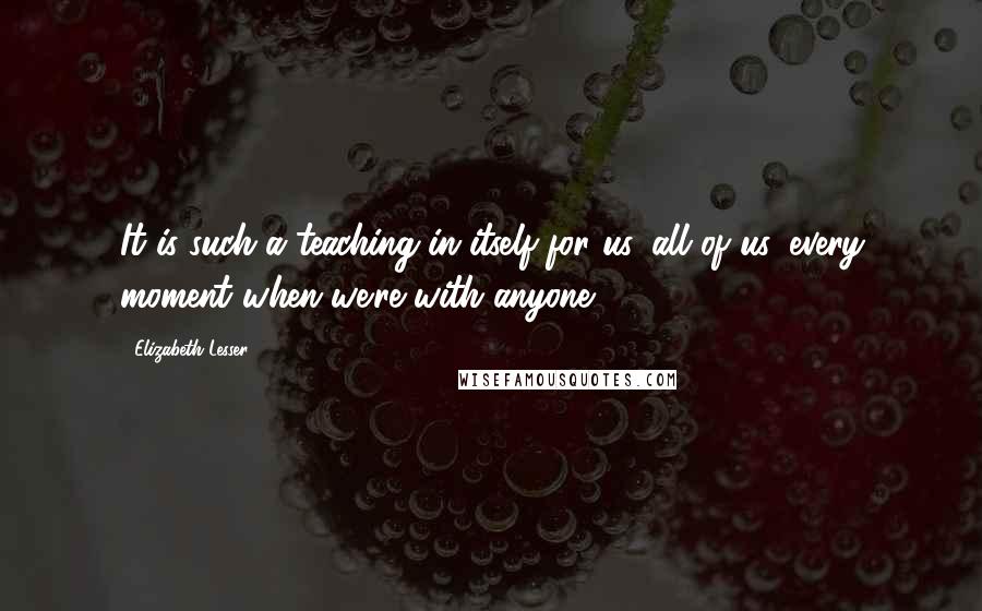 Elizabeth Lesser Quotes: It is such a teaching in itself for us, all of us, every moment when we're with anyone.