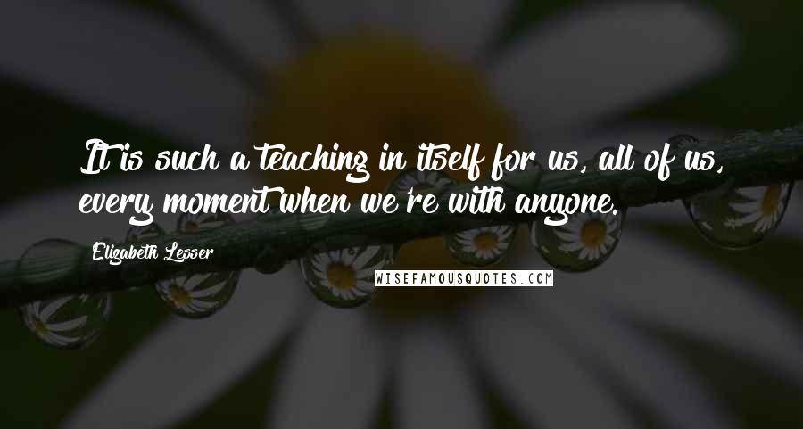 Elizabeth Lesser Quotes: It is such a teaching in itself for us, all of us, every moment when we're with anyone.