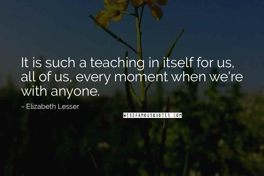 Elizabeth Lesser Quotes: It is such a teaching in itself for us, all of us, every moment when we're with anyone.