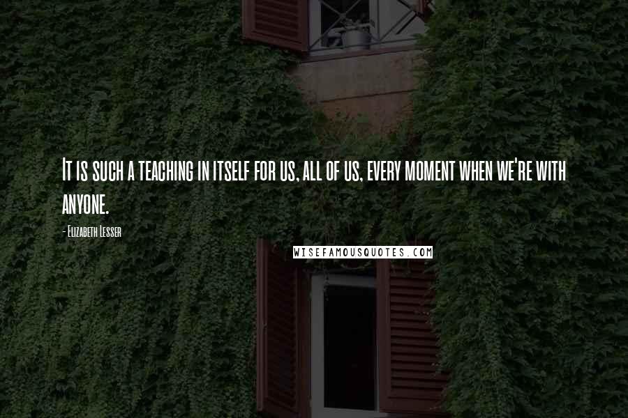 Elizabeth Lesser Quotes: It is such a teaching in itself for us, all of us, every moment when we're with anyone.