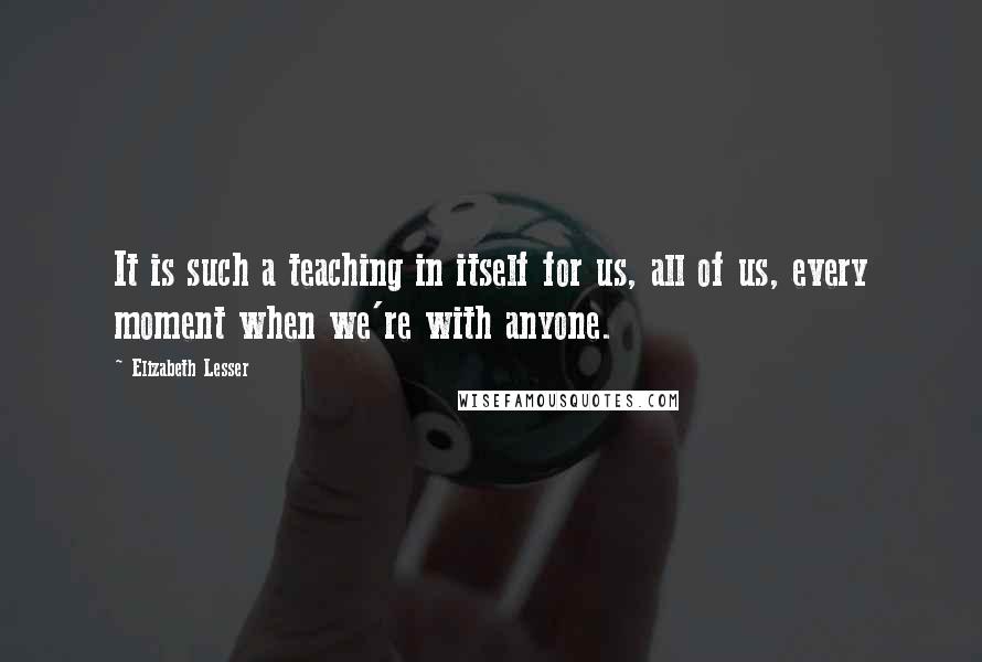 Elizabeth Lesser Quotes: It is such a teaching in itself for us, all of us, every moment when we're with anyone.