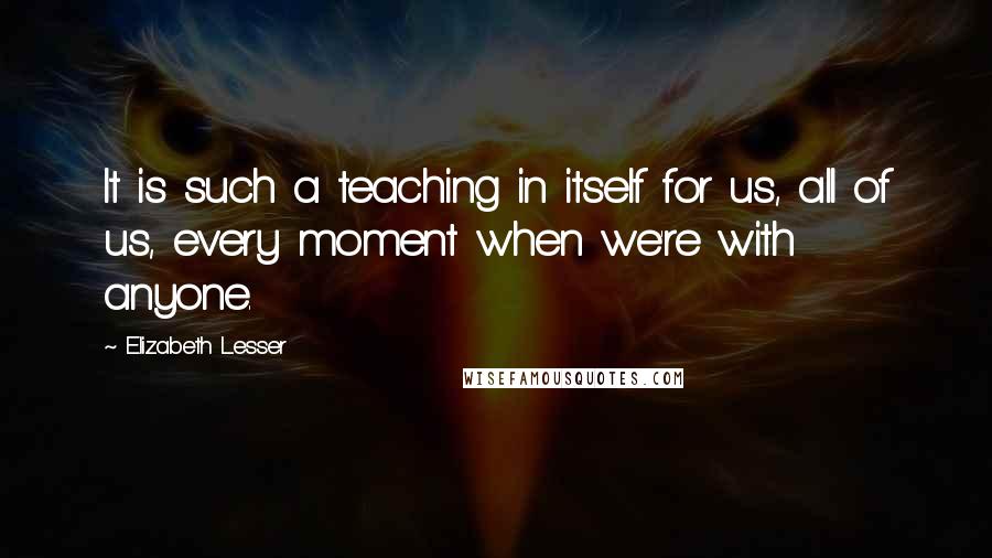Elizabeth Lesser Quotes: It is such a teaching in itself for us, all of us, every moment when we're with anyone.