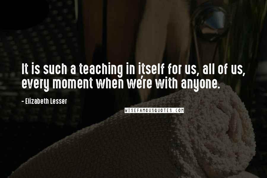 Elizabeth Lesser Quotes: It is such a teaching in itself for us, all of us, every moment when we're with anyone.