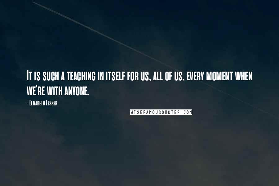 Elizabeth Lesser Quotes: It is such a teaching in itself for us, all of us, every moment when we're with anyone.