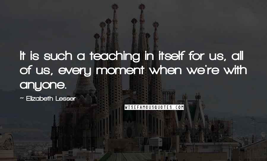 Elizabeth Lesser Quotes: It is such a teaching in itself for us, all of us, every moment when we're with anyone.