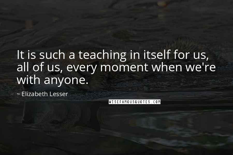 Elizabeth Lesser Quotes: It is such a teaching in itself for us, all of us, every moment when we're with anyone.