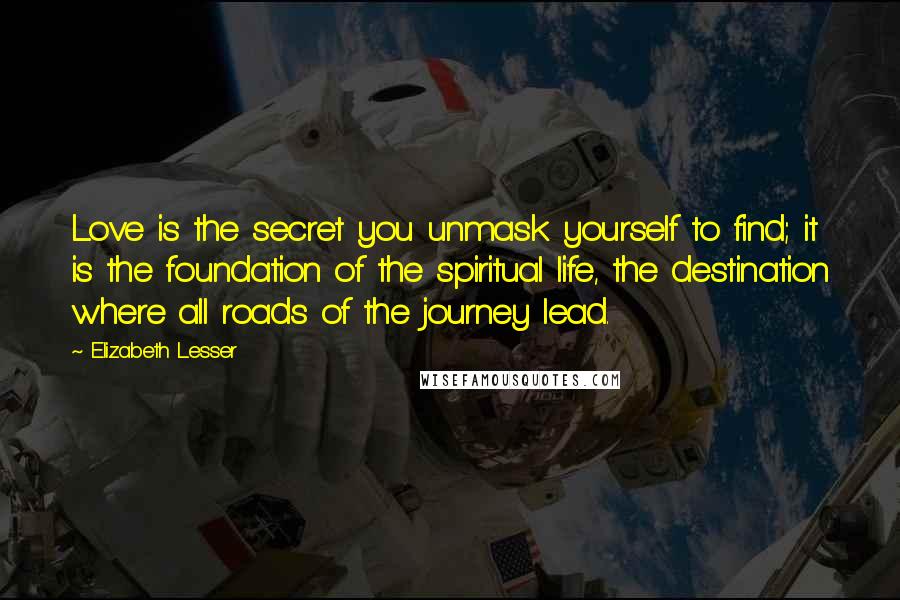 Elizabeth Lesser Quotes: Love is the secret you unmask yourself to find; it is the foundation of the spiritual life, the destination where all roads of the journey lead.