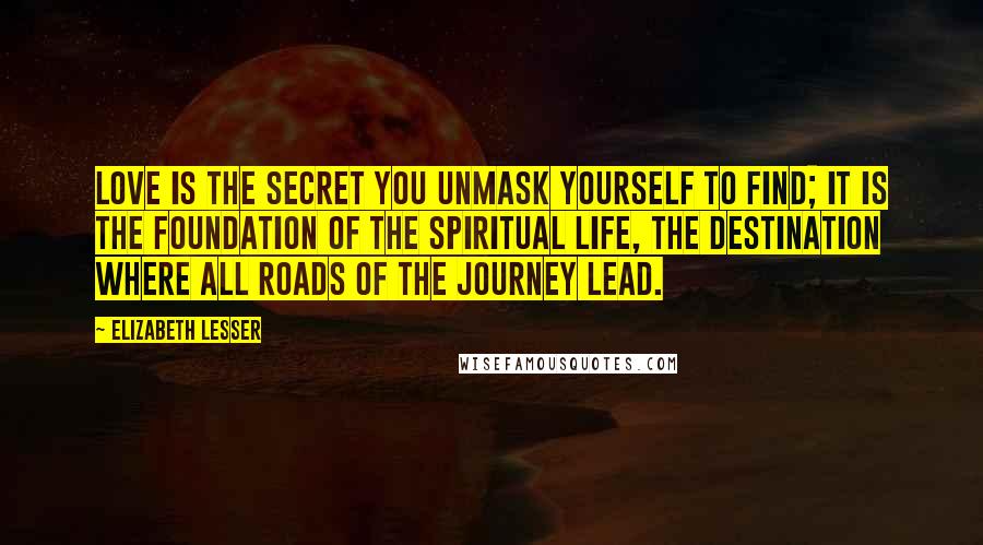 Elizabeth Lesser Quotes: Love is the secret you unmask yourself to find; it is the foundation of the spiritual life, the destination where all roads of the journey lead.