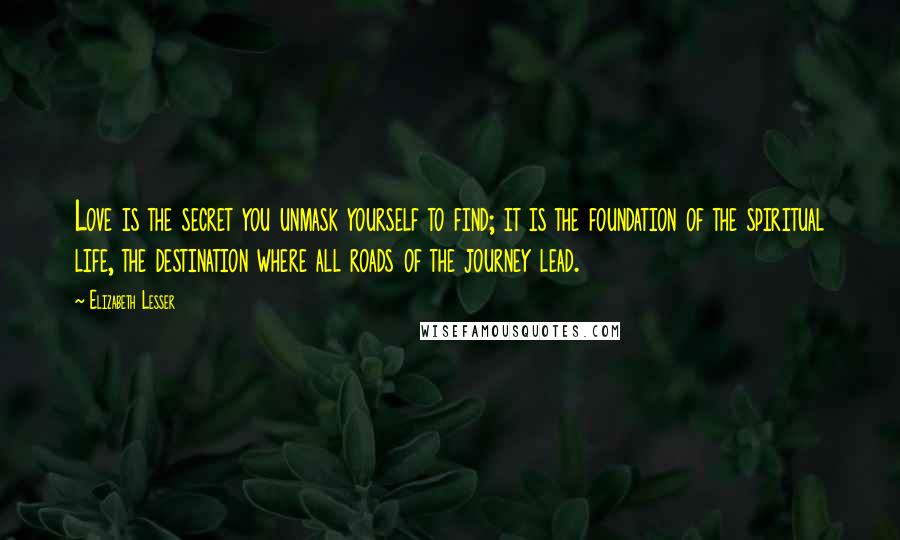 Elizabeth Lesser Quotes: Love is the secret you unmask yourself to find; it is the foundation of the spiritual life, the destination where all roads of the journey lead.