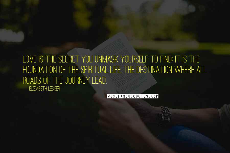 Elizabeth Lesser Quotes: Love is the secret you unmask yourself to find; it is the foundation of the spiritual life, the destination where all roads of the journey lead.