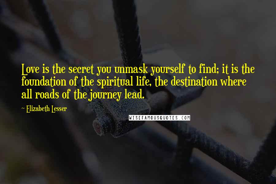 Elizabeth Lesser Quotes: Love is the secret you unmask yourself to find; it is the foundation of the spiritual life, the destination where all roads of the journey lead.